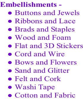 Embellishments -   Buttons and Jewels  Ribbons and Lace  Brads and Staples  Wood and Foam  Flat and 3D Stickers  Cord and Wire  Bows and Flowers  Sand and Glitter  Felt and Cork  Washi Tape  Cotton and Fabric