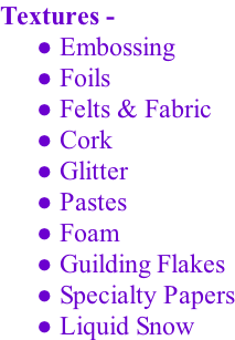 Textures -  Embossing  Foils  Felts & Fabric  Cork  Glitter  Pastes   Foam   Guilding Flakes   Specialty Papers  Liquid Snow