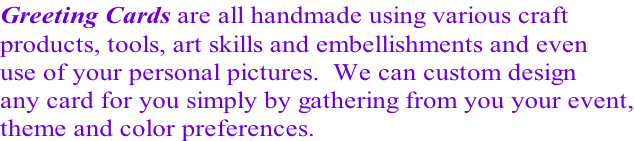 Greeting Cards are all handmade using various craft products, tools, art skills and embellishments and even use of your personal pictures.  We can custom design any card for you simply by gathering from you your event, theme and color preferences.